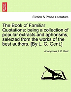 The Book of Familiar Quotations: Being a Collection of Popular Extracts and Aphorisms, Selected from the Works of the Best Authors. [By L. C. Gent.] - Scholar's Choice Edition
