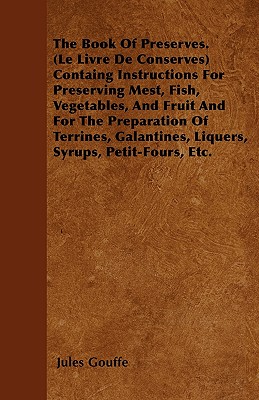 The Book of Preserves. (Le Livre De Conserves) Containing Instructions for Preserving Meat, Fish, Vegetables, and Fruit and for the Preparation of Terrines, Galantines, Liquers, Syrups, Petit-Fours, Etc. - Gouffe, Jules