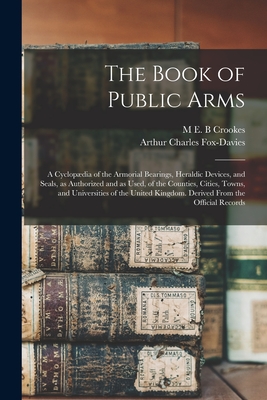 The Book of Public Arms; a Cyclopdia of the Armorial Bearings, Heraldic Devices, and Seals, as Authorized and as Used, of the Counties, Cities, Towns, and Universities of the United Kingdom. Derived From the Official Records - Fox-Davies, Arthur Charles, and Crookes, M E B