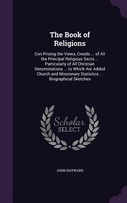 The Book of Religions: Con Prising the Views, Creeds ... of All the Principal Religious Sects ... Particularly of All Christian Denominations ... to Which Are Added Church and Missionary Statistics ... Biographical Sketches - Hayward, John, Sir