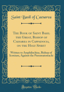 The Book of Saint Basil the Great, Bishop of Caesarea in Cappadocia, on the Holy Spirit: Written to Amphilochius, Bishop of Iconium, Against the Pneumatomachi (Classic Reprint)