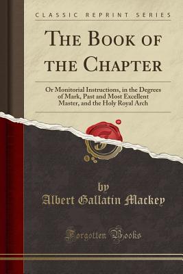 The Book of the Chapter: Or Monitorial Instructions, in the Degrees of Mark, Past and Most Excellent Master, and the Holy Royal Arch (Classic Reprint) - Mackey, Albert Gallatin