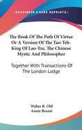 The Book Of The Path Of Virtue Or A Version Of The Tao-Teh-King Of Lao-Tze, The Chinese Mystic And Philosopher: Together With Transactions Of The London Lodge