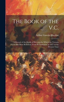 The Book of the V.C.: A Record of the Deeds of Heroism for Which the Victoria Cross Has Been Bestowed, From Its Institution in 1857 to the Present Time - Haydon, Arthur Lincoln