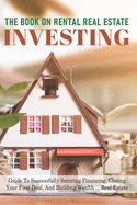 The Book On Rental Real Estate Investing: Guide To Successfully Securing Financing, Closing Your First Deal, And Building Wealth Real Estate: Investing In Real Estate