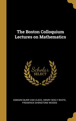 The Boston Colloquium Lectures on Mathematics - Van Vleck, Edward Burr, and White, Henry Seely, and Woods, Frederick Shenstone