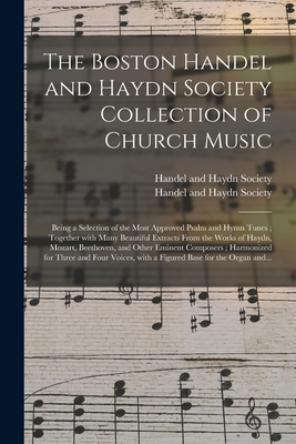 The Boston Handel and Haydn Society Collection of Church Music: Being a Selection of the Most Approved Psalm and Hymn Tunes; Together With Many Beautiful Extracts From the Works of Haydn, Mozart, Beethoven, and Other Eminent Composers; Harmonized... - Handel and Haydn Society (Boston, Mas (Creator)