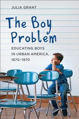 The Boy Problem: Educating Boys in Urban America, 1870-1970 - Grant, Julia