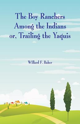 The Boy Ranchers Among the Indians: Trailing the Yaquis - Baker, Willard F