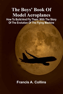 The Boys' Book Of Model Aeroplanes; How To Build And Fly Them: With The Story Of The Evolution Of The Flying Machine