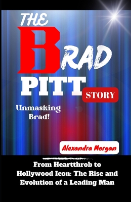 The Brad Pitt Story: From Heartthrob to Hollywood Icon: The Rise and Evolution of a Leading Man - Morgan, Alexandra