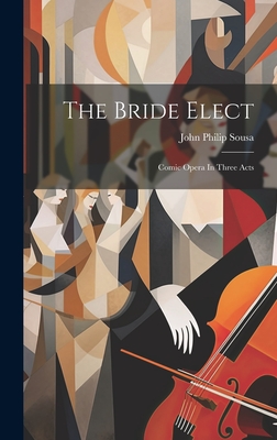 The Bride Elect: Comic Opera In Three Acts - Sousa, John Philip
