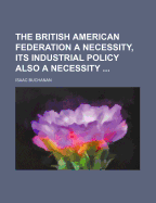 The British American Federation a Necessity, Its Industrial Policy Also a Necessity (Classic Reprint)