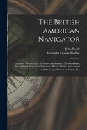 The British American Navigator [microform]: a Sailing Directory for the Island and Banks of Newfoundland, the Gulf and River of St. Lawrence, Breton Island, Nova Scotia, the Bay of Fundy, and the Coasts Thence to the River Penobscot, Etc.