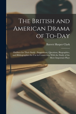 The British and American Drama of To-Day: Outlines for Their Study: Suggestions, Questions, Biographies, and Bibliographies for Use in Connection With the Study of the More Important Plays - Clark, Barrett Harper