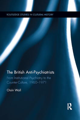 The British Anti-Psychiatrists: From Institutional Psychiatry to the Counter-Culture, 1960-1971 - Wall, Oisn