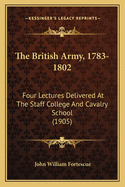 The British Army, 1783-1802: Four Lectures Delivered At The Staff College And Cavalry School (1905)