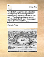 The British Carpenter: Or, a Treatise on Carpentry. Containing the Most Concise and Authentick Rules of That Art, ... the Fourth Edition Enlarged, and Illustrated with Sixty-Two Copper-Plates. by Francis Price, ...