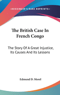 The British Case In French Congo: The Story Of A Great Injustice, Its Causes And Its Lessons