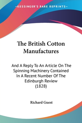 The British Cotton Manufactures: And A Reply To An Article On The Spinning Machinery Contained In A Recent Number Of The Edinburgh Review (1828) - Guest, Richard