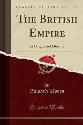 The British Empire: Its Origin and Destiny (Classic Reprint) - Byers, Edward