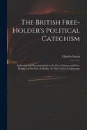 The British Free-holder's Political Catechism: Addressed and Recommended to the Free Citizens, and Free-holders, of the City of Dublin. At This Critical Conjuncture