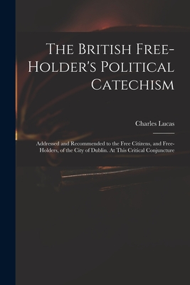 The British Free-holder's Political Catechism: Addressed and Recommended to the Free Citizens, and Free-holders, of the City of Dublin. At This Critical Conjuncture - Lucas, Charles 1713-1771