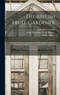 The British Fruit-Gardener: And Art of Pruning: Comprising, The Most Approved Methods of Planting and Raising Every Useful Fruit-Tree and Fruit-Bearing-Shrub ... The True Successful Practice of Pruning, Training, Grafting, Budding & C. So As to Render The