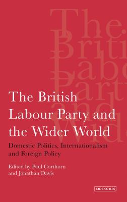 The British Labour Party and the Wider World: Domestic Politics, Internationalism and Foreign Policy - Corthorn, Paul, and Davis, Jonathan