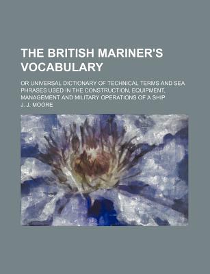 The British Mariner's Vocabulary: Or Universal Dictionary of Technical Terms and Sea Phrases Used in the Construction, Equipment, Management and Military Operations of a Ship - Moore, J J