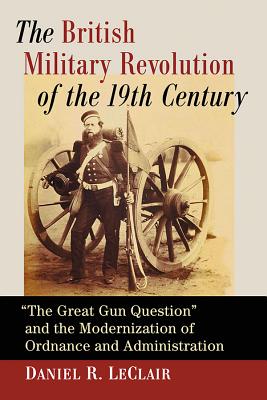 The British Military Revolution of the 19th Century: "The Great Gun Question" and the Modernization of Ordnance and Administration - LeClair, Daniel R