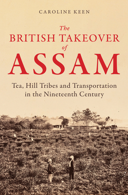 The British Takeover of Assam: Tea, Hill Tribes and Transportation in the Nineteenth Century - Keen, Caroline