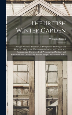 The British Winter Garden: Being a Practical Treatise On Evergreens, Showing Their General Utility in the Formation of Garden and Landscape Scenery, and Their Mode of Propogating, Planting, and Removal From One to Fifty Feet in Height, As Practised at Elv - Barron, William