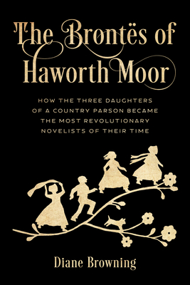 The Bronts of Haworth Moor: How the Three Daughters of a Country Parson Became the Most Revolutionary Novelists of Their Time - Browning, Diane