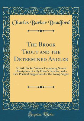 The Brook Trout and the Determined Angler: A Little Pocket Volume Containing Several Descriptions of a Fly Fisher's Paradise, and a Few Practical Suggestions for the Young Angler (Classic Reprint) - Bradford, Charles Barker