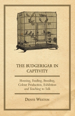 The Budgerigar in Captivity - Housing, Feeding, Breeding, Colour Production, Exhibition and Teaching to Talk - Weston, Denys