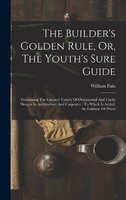 The Builder's Golden Rule, Or, The Youth's Sure Guide: Containing The Greatest Variety Of Ornamental And Useful Designs In Architecture And Carpentry: To Which Is Added, An Estimate Of Prices - Pain, William