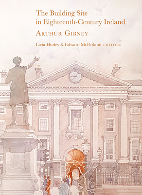 The Building Site in Eighteenth-Century Ireland: Arthur Gibney - Hurley, Livia (Editor), and McParland, Edward (Editor)