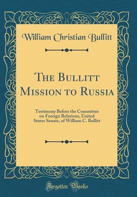 The Bullitt Mission to Russia: Testimony Before the Committee on Foreign Relations, United States Senate, of William C. Bullitt (Classic Reprint) - Bullitt, William Christian