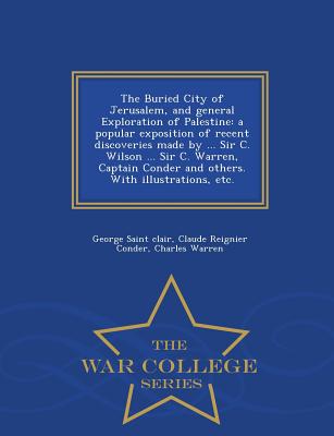 The Buried City of Jerusalem, and General Exploration of Palestine: A Popular Exposition of Recent Discoveries Made by ... Sir C. Wilson ... Sir C. Warren, Captain Conder and Others. with Illustrations, Etc. - War College Series - Saint Clair, George, and Conder, Claude Reignier, and Warren, Charles, Dr., PhD