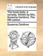 The Busie Body, a Comedy. Written by Mrs. Susanna Centlivre. the Fifth Edition