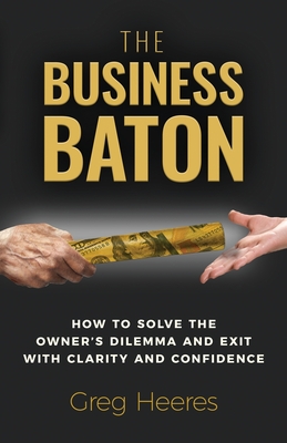 The Business Baton: How to Solve the Owner's Dilemma and Exit with Clarity and Confidence - Heeres, Greg