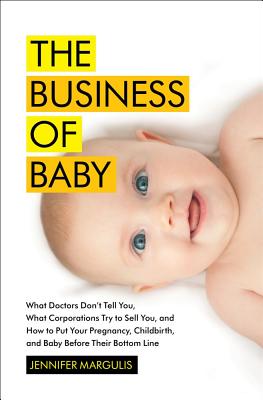 The Business of Baby: What Doctors Don't Tell You, What Corporations Try to Sell You, and How to Put Your Pregnancy, Childbirth, and Baby Before Their Bottom Line - Margulis, Jennifer