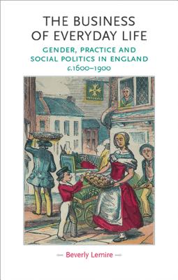 The Business of Everyday Life: Gender, Practice and Social Politics in England, C.1600-1900 - Lemire, Beverly