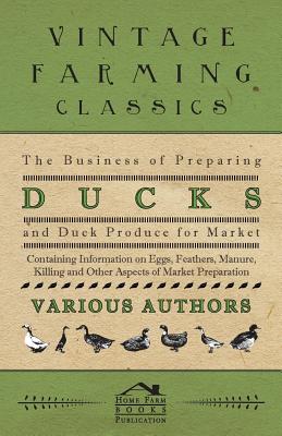 The Business of Preparing Ducks and Duck Produce for Market - Containing Information on Eggs, Feathers, Manure, Killing and Other Aspects of Market PR - Various