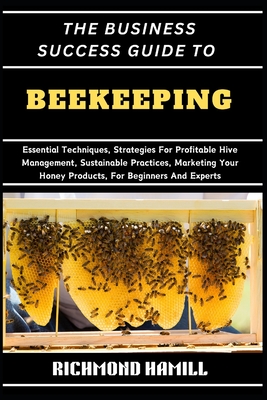 The Business Success Guide to Beekeeping: Essential Techniques, Strategies For Profitable Hive Management, Sustainable Practices, Marketing Your Honey Products, For Beginners And Experts - Hamill, Richmond