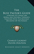 The Busy Pastor's Guide: A Resume Of Canon Law, Moral And Pastoral Theology, Together With The Relevant Decisions Of The Roman Congregations
