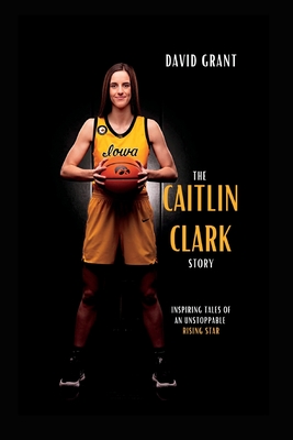The Caitlin Clark Story: Inspiring Tales Of An Unstoppable Rising Star - Grant, David