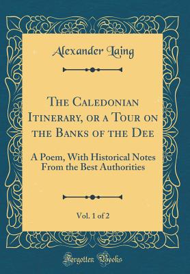 The Caledonian Itinerary, or a Tour on the Banks of the Dee, Vol. 1 of 2: A Poem, with Historical Notes from the Best Authorities (Classic Reprint) - Laing, Alexander