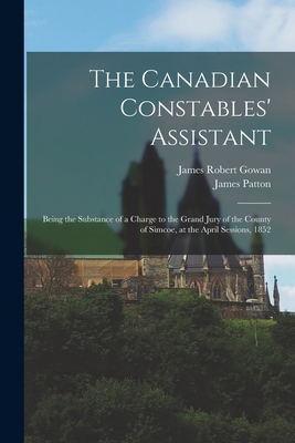 The Canadian Constables' Assistant [microform]: Being the Substance of a Charge to the Grand Jury of the County of Simcoe, at the April Sessions, 1852 - Gowan, James Robert 1815-1909, and Patton, James 1824-1888